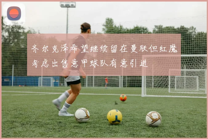 齐尔克泽希望继续留在曼联但红魔考虑出售意甲球队有意引进