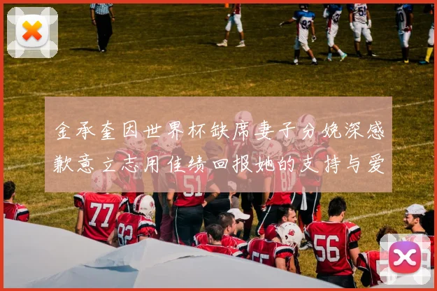 金承奎因世界杯缺席妻子分娩深感歉意立志用佳绩回报她的支持与爱