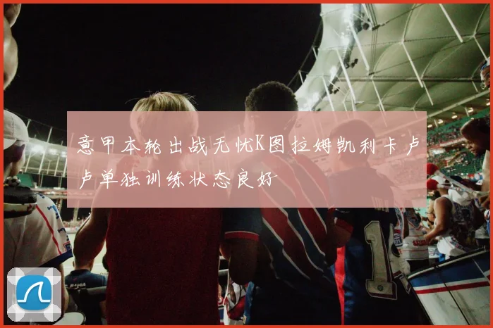 意甲本轮出战无忧K图拉姆凯利卡卢卢单独训练状态良好