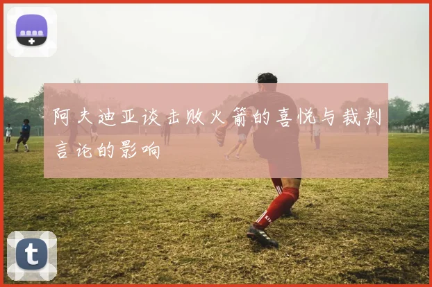 阿夫迪亚谈击败火箭的喜悦与裁判言论的影响