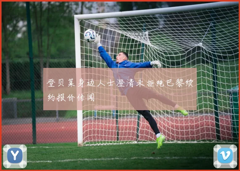 登贝莱身边人士澄清未拒绝巴黎续约报价传闻