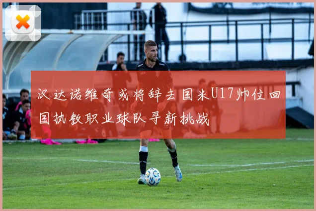 汉达诺维奇或将辞去国米U17帅位回国执教职业球队寻新挑战