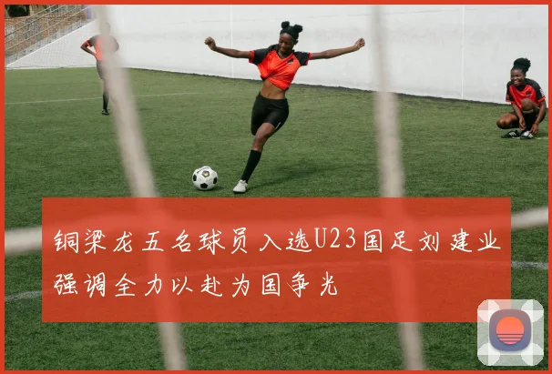 铜梁龙五名球员入选U23国足刘建业强调全力以赴为国争光