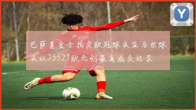 巴萨基金会拍卖欧冠球衣亚马尔球衣以75527欧元创最高成交记录