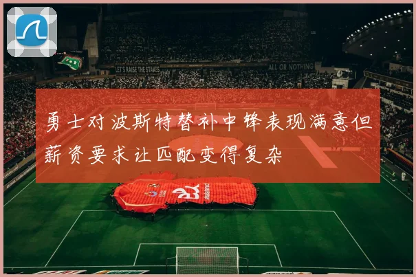 勇士对波斯特替补中锋表现满意但薪资要求让匹配变得复杂