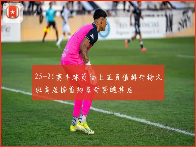25-26赛季球员场上正负值排行榜文班高居榜首约基奇紧随其后