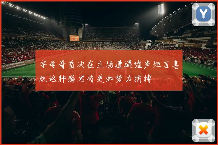 字母哥首次在主场遭遇嘘声坦言喜欢这种感觉将更加努力拼搏