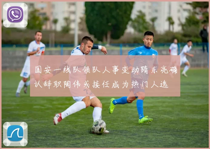 国安一线队领队人事变动隋东亮确认辞职陶伟或接任成为热门人选