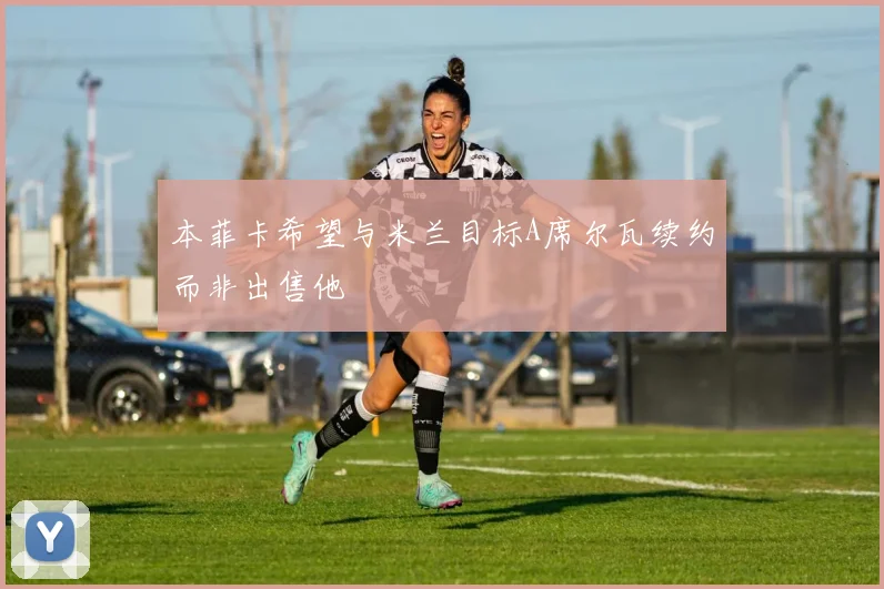 本菲卡希望与米兰目标A席尔瓦续约而非出售他