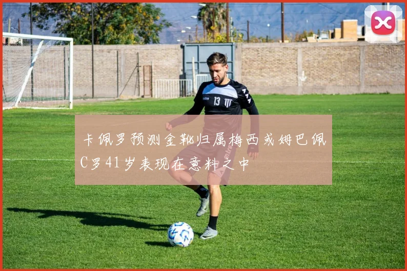 卡佩罗预测金靴归属梅西或姆巴佩C罗41岁表现在意料之中