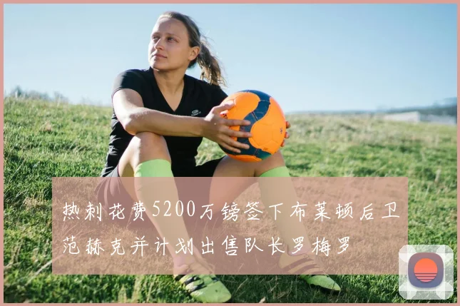 热刺花费5200万镑签下布莱顿后卫范赫克并计划出售队长罗梅罗