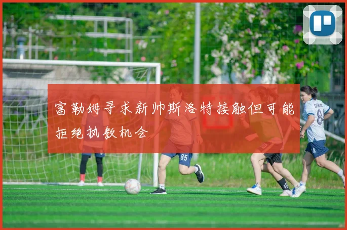 富勒姆寻求新帅斯洛特接触但可能拒绝执教机会