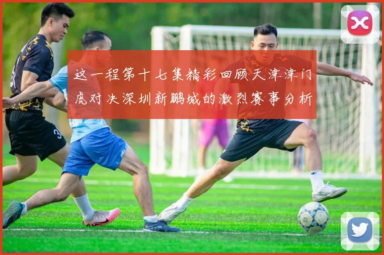 这一程第十七集精彩回顾天津津门虎对决深圳新鹏城的激烈赛事分析与亮点解读