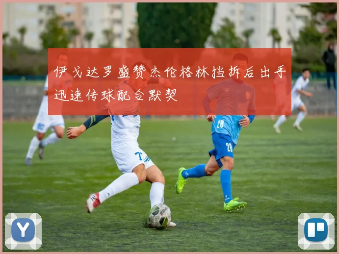伊戈达罗盛赞杰伦格林挡拆后出手迅速传球配合默契