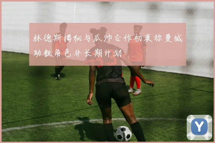 林德斯揭秘与瓜帅合作初衷称曼城助教角色非长期计划