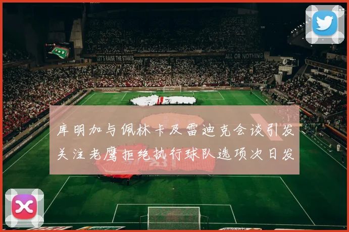 库明加与佩林卡及雷迪克会谈引发关注老鹰拒绝执行球队选项次日发生