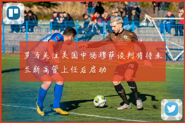 罗马关注美国中场穆萨谈判将待米兰新高管上任后启动