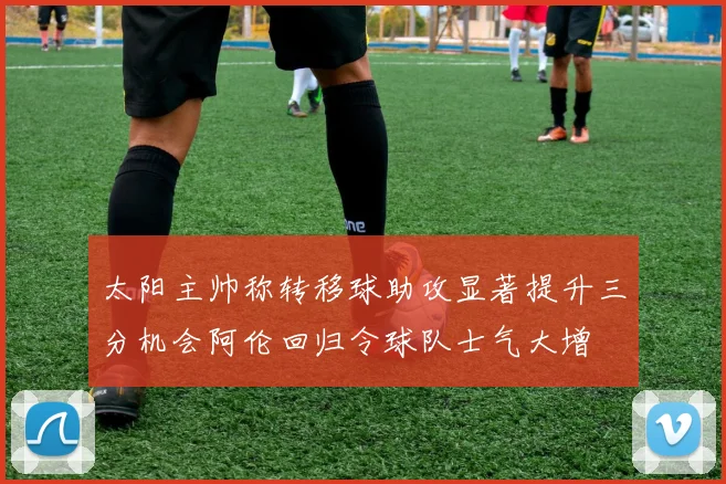 太阳主帅称转移球助攻显著提升三分机会阿伦回归令球队士气大增