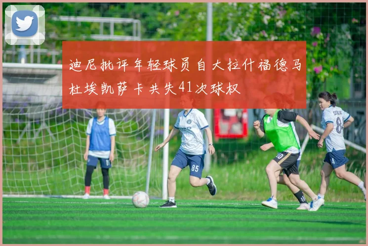 迪尼批评年轻球员自大拉什福德马杜埃凯萨卡共失41次球权