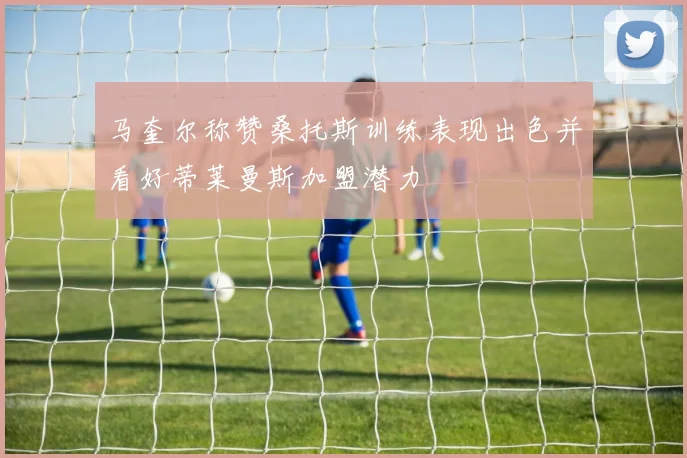 马奎尔称赞桑托斯训练表现出色并看好蒂莱曼斯加盟潜力