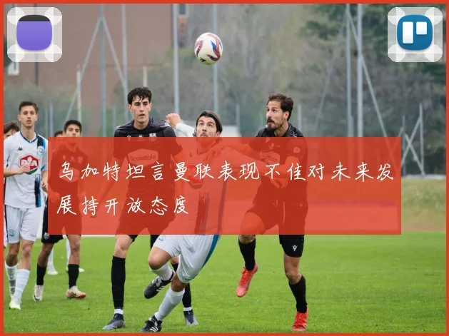 乌加特坦言曼联表现不佳对未来发展持开放态度