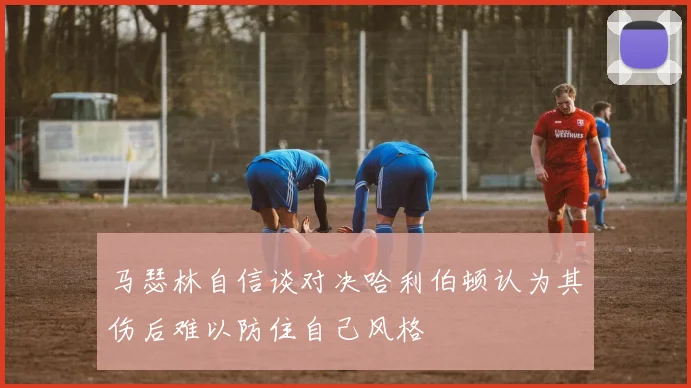 马瑟林自信谈对决哈利伯顿认为其伤后难以防住自己风格