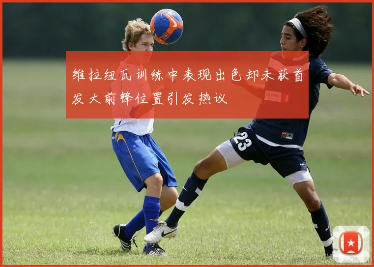 维拉纽瓦训练中表现出色却未获首发大前锋位置引发热议