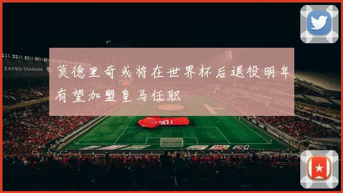 莫德里奇或将在世界杯后退役明年有望加盟皇马任职
