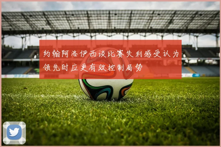 约翰阿洛伊西谈比赛失利感受认为领先时应更有效控制局势