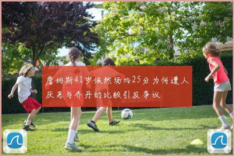 詹姆斯41岁依然场均25分为何遭人厌恶与乔丹的比较引发争议