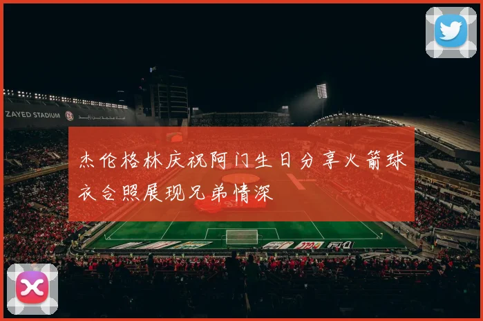 杰伦格林庆祝阿门生日分享火箭球衣合照展现兄弟情深