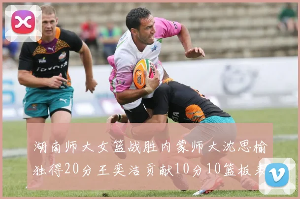 湖南师大女篮战胜内蒙师大沈思榆独得20分王奕洁贡献10分10篮板表现出色